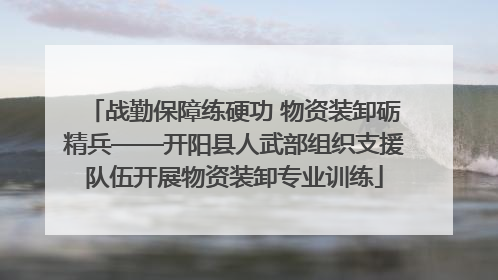 战勤保障练硬功 物资装卸砺精兵——开阳县人武部组织支援队伍开展物资装卸专业训练