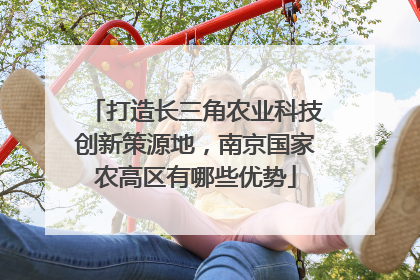 打造长三角农业科技创新策源地，南京国家农高区有哪些优势