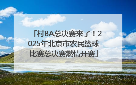 村BA总决赛来了！2025年北京市农民篮球比赛总决赛燃情开赛