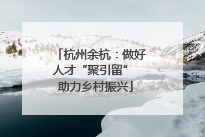 杭州余杭：做好人才“聚引留” 助力乡村振兴