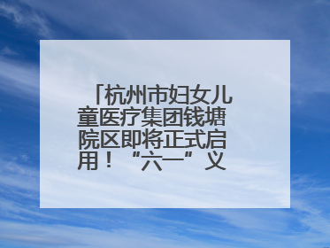 杭州市妇女儿童医疗集团钱塘院区即将正式启用！“六一”义诊活动来啦