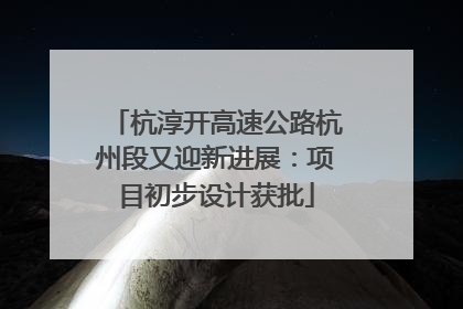 杭淳开高速公路杭州段又迎新进展：项目初步设计获批