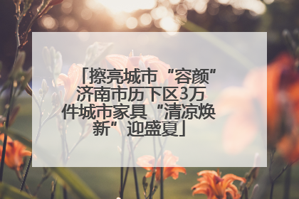 擦亮城市“容颜” 济南市历下区3万件城市家具“清凉焕新”迎盛夏