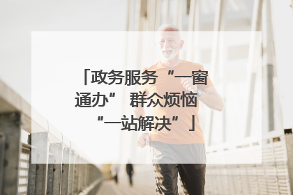 政务服务“一窗通办” 群众烦恼“一站解决”