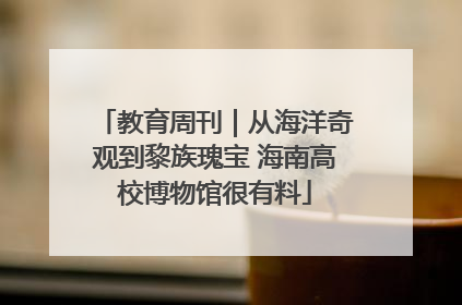 教育周刊｜从海洋奇观到黎族瑰宝 海南高校博物馆很有料