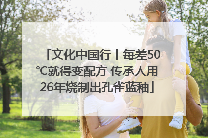 文化中国行丨每差50℃就得变配方 传承人用26年烧制出孔雀蓝釉