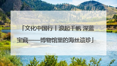 文化中国行丨浪起千帆 深蓝宝藏——博物馆里的海丝遗珍