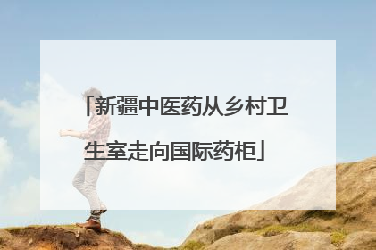 新疆中医药从乡村卫生室走向国际药柜