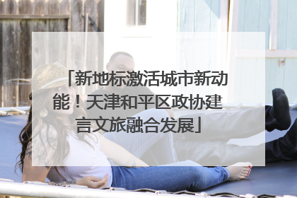 新地标激活城市新动能！天津和平区政协建言文旅融合发展
