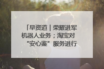 早资道｜荣耀进军机器人业务；淘宝对“安心鉴”服务进行逐步下线调整