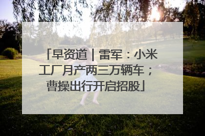 早资道｜雷军：小米工厂月产两三万辆车；曹操出行开启招股