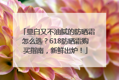 显白又不油腻的防晒霜怎么选？618防晒霜购买指南，新鲜出炉！