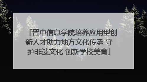 晋中信息学院培养应用型创新人才助力地方文化传承 守护非遗文化 创新学校美育