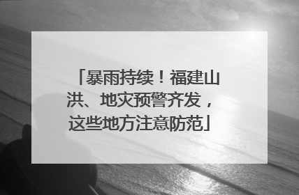 暴雨持续！福建山洪、地灾预警齐发，这些地方注意防范