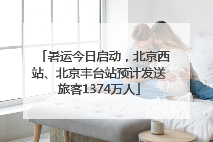 暑运今日启动，北京西站、北京丰台站预计发送旅客1374万人