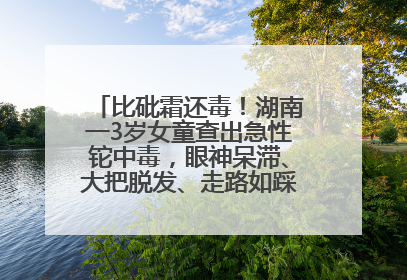 比砒霜还毒！湖南一3岁女童查出急性铊中毒，眼神呆滞、大把脱发、走路如踩棉花……