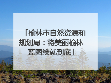 榆林市自然资源和规划局：将美丽榆林蓝图绘就到底