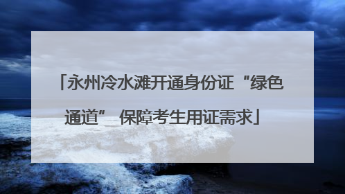 永州冷水滩开通身份证“绿色通道” 保障考生用证需求