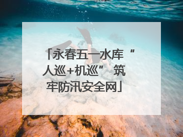 永春五一水库“人巡+机巡” 筑牢防汛安全网