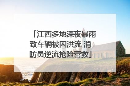 江西多地深夜暴雨致车辆被困洪流 消防员逆流抢险营救