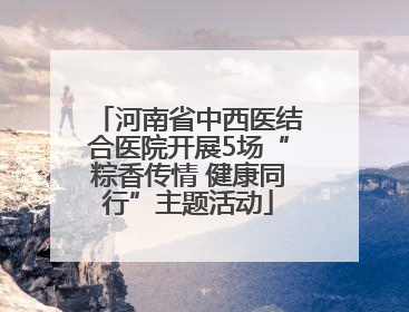 河南省中西医结合医院开展5场“粽香传情 健康同行”主题活动