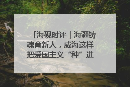 海砚时评｜海疆铸魂育新人，威海这样把爱国主义“种”进年轻人心里