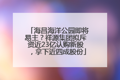 海昌海洋公园即将易主？祥源集团拟斥资近23亿认购新股，拿下近四成股份