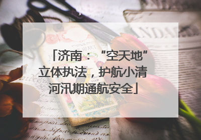 济南：“空天地”立体执法，护航小清河汛期通航安全