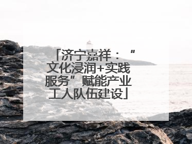 济宁嘉祥：“文化浸润+实践服务”赋能产业工人队伍建设