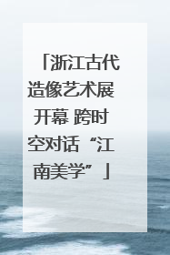 浙江古代造像艺术展开幕 跨时空对话“江南美学”