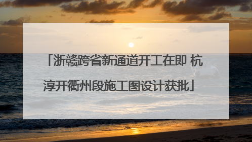 浙赣跨省新通道开工在即 杭淳开衢州段施工图设计获批