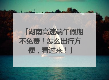 湖南高速端午假期不免费！怎么出行方便，看过来！