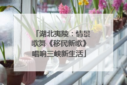 湖北夷陵：情景歌舞《移民新歌》唱响三峡新生活