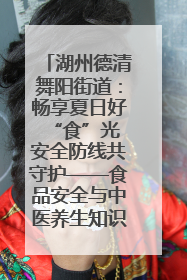 湖州德清舞阳街道：畅享夏日好“食”光 安全防线共守护——食品安全与中医养生知识宣传