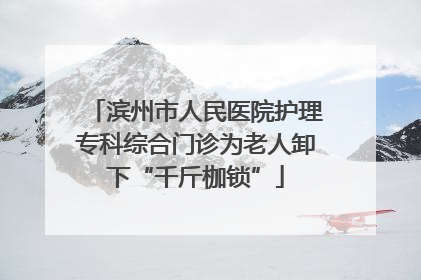滨州市人民医院护理专科综合门诊为老人卸下“千斤枷锁”