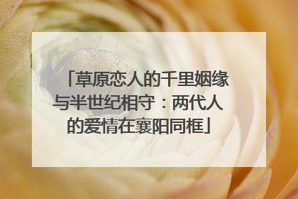 草原恋人的千里姻缘与半世纪相守：两代人的爱情在襄阳同框