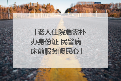 老人住院急需补办身份证 民警病床前服务暖民心