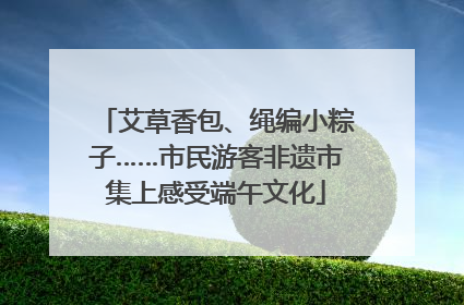 艾草香包、绳编小粽子……市民游客非遗市集上感受端午文化