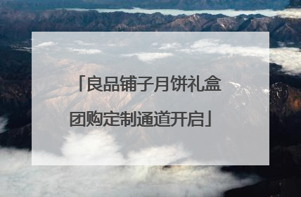 良品铺子月饼礼盒团购定制通道开启