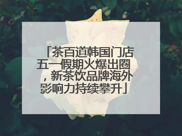 茶百道韩国门店五一假期火爆出圈，新茶饮品牌海外影响力持续攀升