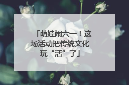 萌娃闹六一！这场活动把传统文化玩“活”了