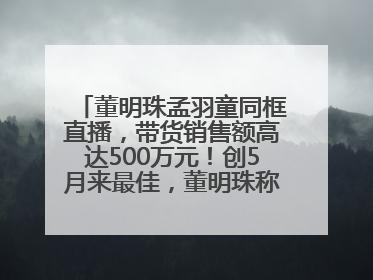 董明珠孟羽童同框直播，带货销售额高达500万元！创5月来最佳，董明珠称孟羽童离开时“犯了很大的错”