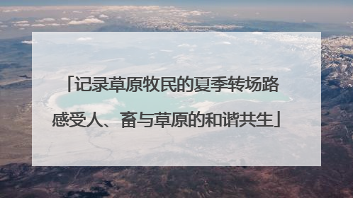 记录草原牧民的夏季转场路 感受人、畜与草原的和谐共生