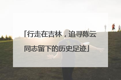 行走在吉林，追寻陈云同志留下的历史足迹