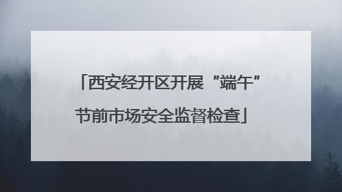 西安经开区开展“端午”节前市场安全监督检查
