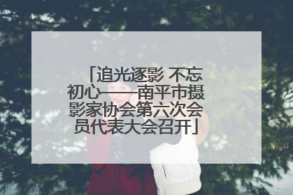 追光逐影 不忘初心——南平市摄影家协会第六次会员代表大会召开