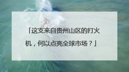 这支来自贵州山区的打火机，何以点亮全球市场？