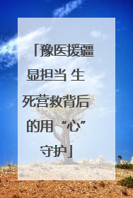豫医援疆显担当 生死营救背后的用“心”守护