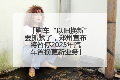 购车“以旧换新”要抓紧了，郑州宣布将暂停2025年汽车置换更新业务