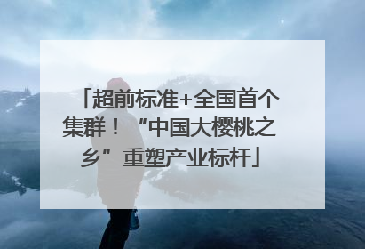 超前标准+全国首个集群！“中国大樱桃之乡”重塑产业标杆